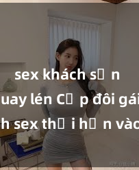 sex khách sạn bị quay lén Cặp đôi gái xinh sex thổi hồn vào đêm muộn