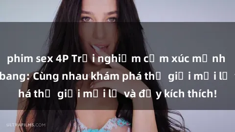phim sex 4P Trải nghiệm cảm xúc mạnh mẽ với sex gangbang: Cùng nhau khám phá thế giới mới lạ và đầy kích thích!