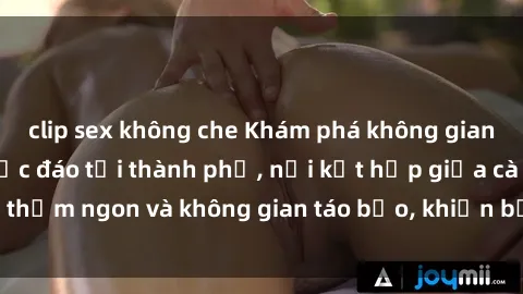 clip sex không che Khám phá không gian sex quán cà phê độc đáo tại thành phố, nơi kết hợp giữa cà phê thơm ngon và không gian táo bạo, khiến bạn trải nghiệm khác biệt.