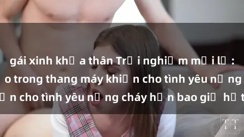 gái xinh khỏa thân Trải nghiệm mới lạ: Hành động táo bạo trong thang máy khiến cho tình yêu nồng cháy hơn bao giờ hết
