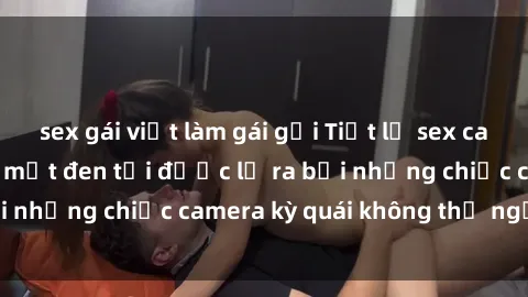 sex gái việt làm gái gọi Tiết lộ sex camera ẩn:  Những bí mật đen tối được lộ ra bởi những chiếc camera kỳ quái không thể ngờ tới!