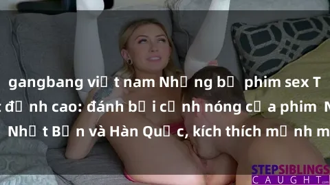 gangbang việt nam Những bộ phim sex Trung Quốc gây sốt đỉnh cao: đánh bại cảnh nóng của phim  Nhật Bản và Hàn Quốc, kích thích mạnh mẽ tâm lý người xem.