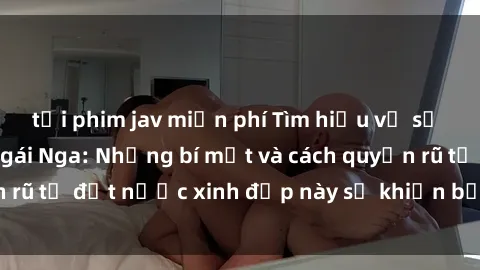 tải phim jav miễn phí Tìm hiểu về sự hấp dẫn của sex gái Nga: Những bí mật và cách quyến rũ từ đất nước xinh đẹp này sẽ khiến bạn ngạc nhiên!