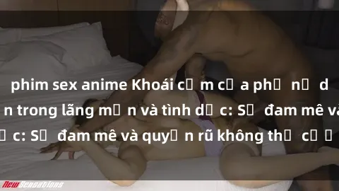 phim sex anime Khoái cảm của phụ nữ da đen khi thể hiện trong lãng mạn và tình dục: Sự đam mê và quyến rũ không thể cưỡng lại