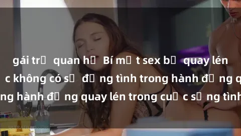 gái trẻ quan hệ Bí mật sex bị quay lén: Hậu quả của việc không có sự đồng tình trong hành động quay lén trong cuộc sống tình dục.
