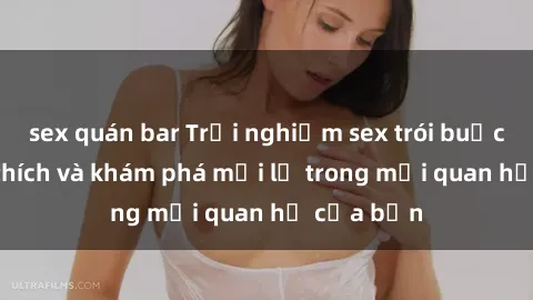 sex quán bar Trải nghiệm sex trói buộc: Sự kích thích và khám phá mới lạ trong mối quan hệ của bạn