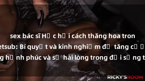 sex bác sĩ Học hỏi cách thăng hoa trong sex vợ chồng vietsub: Bí quyết và kinh nghiệm để tăng cường hạnh phúc và sự hài lòng trong đời sống tình dục của đôi vợ chồng