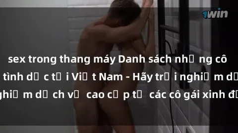 sex trong thang máy Danh sách những cô gái gọi điện thoại tình dục tại Việt Nam - Hãy trải nghiệm dịch vụ cao cấp từ các cô gái xinh đẹp và tài năng.