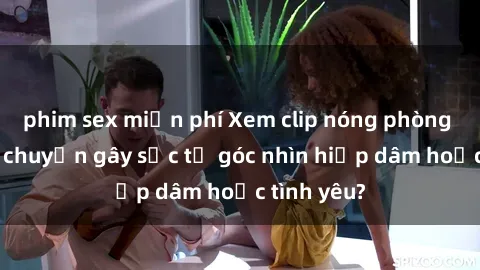 phim sex miễn phí Xem clip nóng phòng tắm: Câu chuyện gây sốc từ góc nhìn hiếp dâm hoặc tình yêu?