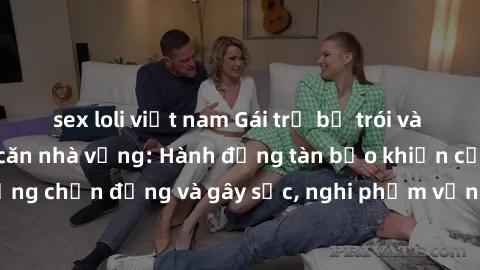 sex loli việt nam Gái trẻ bị trói và bị hiếp dâm trong căn nhà vắng: Hành động tàn bạo khiến cộng đồng chấn động và gây sốc, nghi phạm vẫn đang trên đường trốn chạy.