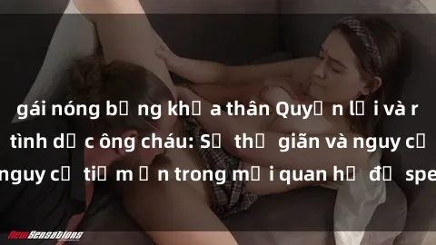 gái nóng bỏng khỏa thân Quyền lợi và rủi ro của quan hệ tình dục ông cháu: Sự thư giãn và nguy cơ tiềm ẩn trong mối quan hệ đặ specialement hơn