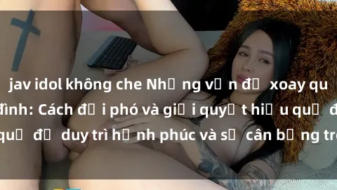 jav idol không che Những vấn đề xoay quanh sex trong gia đình: Cách đối phó và giải quyết hiệu quả để duy trì hạnh phúc và sự cân bằng trong mối quan hệ.