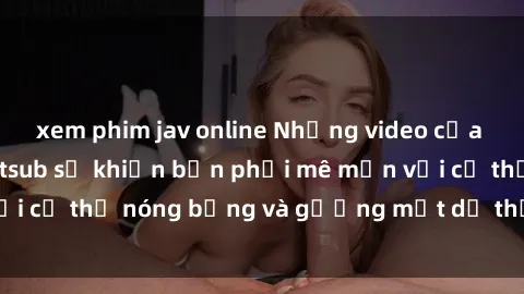 xem phim jav online Những video của JAV idol được vietsub sẽ khiến bạn phải mê mẩn với cơ thể nóng bỏng và gương mặt dễ thương của họ!