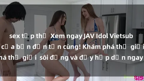 sex tập thể Xem ngay JAV Idol Vietsub thổi bùng cảm xúc của bạn đến tận cùng! Khám phá thế giới  sôi động và đầy hấp dẫn ngay hôm nay!