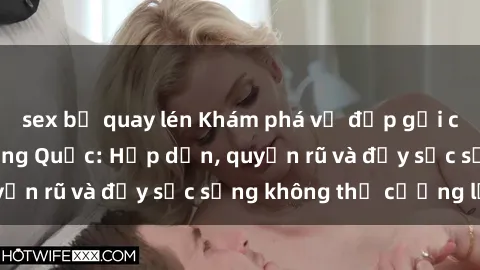sex bị quay lén Khám phá vẻ đẹp gợi cảm của sex gái Trung Quốc: Hấp dẫn, quyến rũ và đầy sức sống không thể cưỡng lại