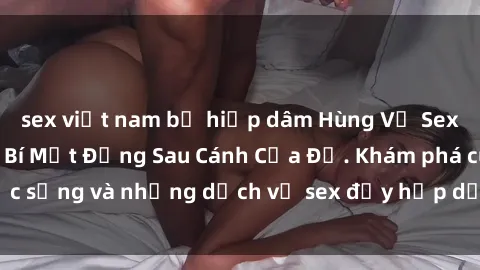 sex việt nam bị hiếp dâm Hùng Vỹ Sex Việt Nam: Những Bí Mật Đằng Sau Cánh Cửa Đỏ. Khám phá cuộc sống và những dịch vụ sex đầy hấp dẫn của người Việt Nam.