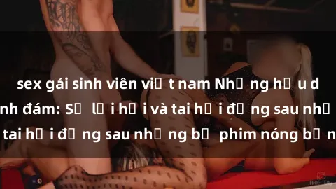 sex gái sinh viên việt nam Những hậu duệ của clip sex đình đám: Sự lợi hại và tai hại đằng sau những bộ phim nóng bỏng