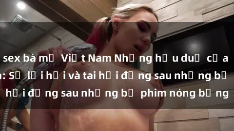 sex bà mẹ Việt Nam Những hậu duệ của clip sex đình đám: Sự lợi hại và tai hại đằng sau những bộ phim nóng bỏng