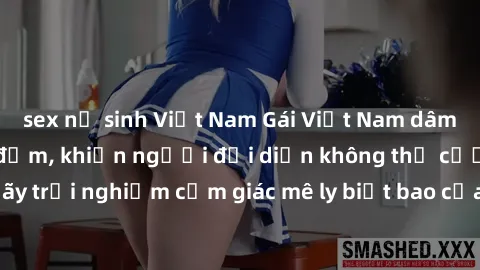 sex nữ sinh Việt Nam Gái Việt Nam dâm đãng làm tình say đắm, khiến người đối diện không thể cưỡng lại được. Hãy trải nghiệm cảm giác mê ly biết bao của phong cách yêu đương đậm chất dân tộc!