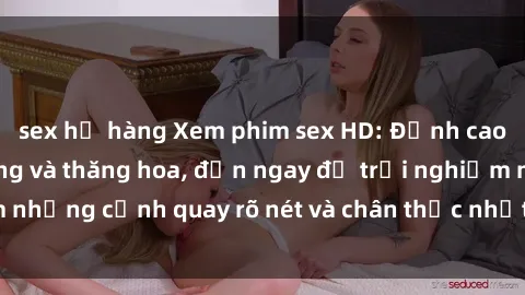 sex họ hàng Xem phim sex HD: Đỉnh cao của sự sung sướng và thăng hoa, đến ngay để trải nghiệm những cảnh quay rõ nét và chân thực nhất. Hãy cùng khám phá!