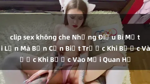clip sex không che Những Điều Bí Mật Về Sex Người Lớn Mà Bạn Cần Biết Trước Khi Bước Vào Mối Quan Hệ