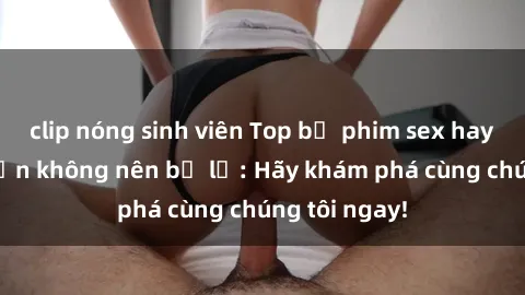 clip nóng sinh viên Top bộ phim sex hay nhất mà bạn không nên bỏ lỡ: Hãy khám phá cùng chúng tôi ngay!