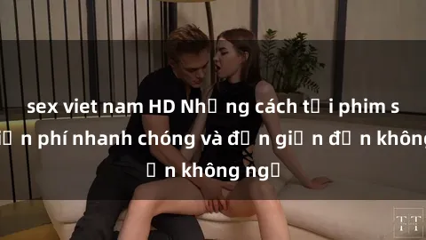 sex viet nam HD Những cách tải phim sex miễn phí nhanh chóng và đơn giản đến không ngờ