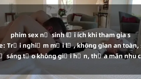 phim sex nữ sinh lợi ích khi tham gia sex online không che: Trải nghiệm mới lạ, không gian an toàn, sự sáng tạo không giới hạn, thỏa mãn nhu cầu tình dục của bạn.