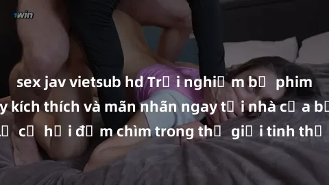 sex jav vietsub hd Trải nghiệm bộ phim jav không che đầy kích thích và mãn nhãn ngay tại nhà của bạn! Đừng bỏ lỡ cơ hội đắm chìm trong thế giới tinh thần mới mẻ mà bộ phim này mang đến!