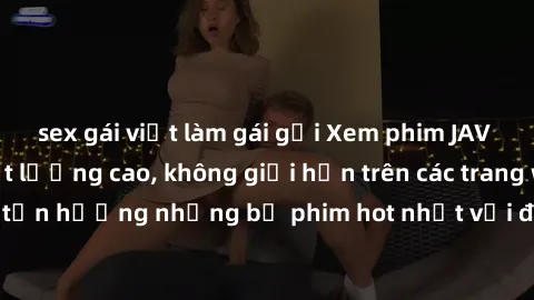 sex gái việt làm gái gọi Xem phim JAV HD miễn phí chất lượng cao, không giới hạn trên các trang web uy tín. Yên tâm tận hưởng những bộ phim hot nhất với độ nét sắc sảo, đẹp mắt ngay tại nhà. Hãy trải 