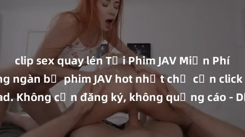 clip sex quay lén Tải Phim JAV Miễn Phí - Thưởng thức hàng ngàn bộ phim JAV hot nhất chỉ cần click download. Không cần đăng ký, không quảng cáo - Dễ dàng tải về và xem online!