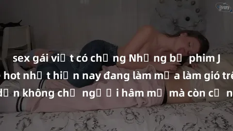 sex gái việt có chồng Những bộ phim JAV idol không che hot nhất hiện nay đang làm mưa làm gió trên mạng, hấp dẫn không chỉ người hâm mộ mà còn cả những ai mới tìm hiểu về thể loại này!