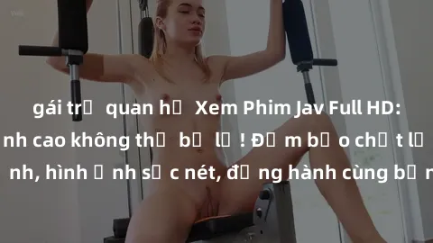 gái trẻ quan hệ Xem Phim Jav Full HD: Những bộ phim đỉnh cao không thể bỏ lỡ! Đảm bảo chất lượng ổn định, hình ảnh sắc nét, đồng hành cùng bạn trong những giây phút thư giãn!