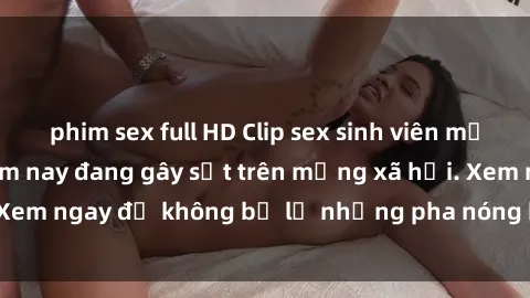 phim sex full HD Clip sex sinh viên mới nhất hot nhất năm nay đang gây sốt trên mạng xã hội. Xem ngay để không bỏ lỡ những pha nóng không thể bỏ qua!