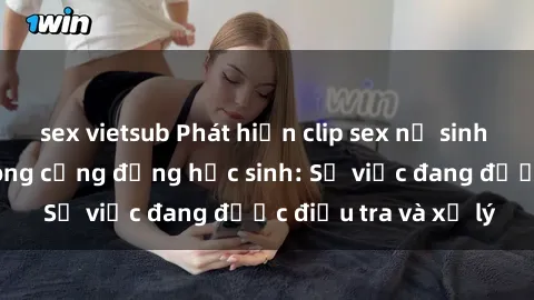 sex vietsub Phát hiện clip sex nữ sinh gây chấn động trong cộng đồng học sinh: Sự việc đang được điều tra và xử lý