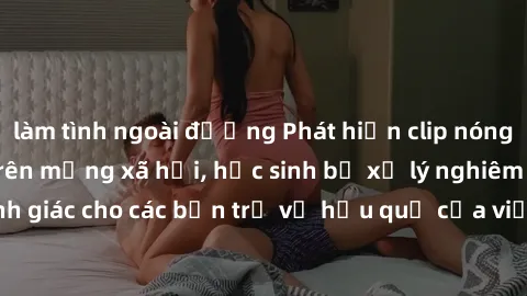 làm tình ngoài đường Phát hiện clip nóng sinh viên gây sốt trên mạng xã hội, học sinh bị xử lý nghiêm ngặt. Đây là cảnh giác cho các bạn trẻ về hậu quả của việc chia sẻ thông tin trái phép trên intern