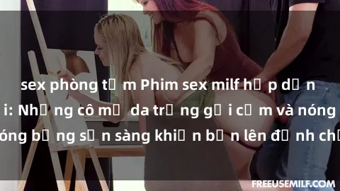 sex phòng tắm Phim sex milf hấp dẫn nhất mọi thời đại: Những cô mẹ da trắng gợi cảm và nóng bỏng sẵn sàng khiến bạn lên đỉnh chỉ trong chớp mắt!