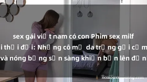 sex gái việt nam có con Phim sex milf hấp dẫn nhất mọi thời đại: Những cô mẹ da trắng gợi cảm và nóng bỏng sẵn sàng khiến bạn lên đỉnh chỉ trong chớp mắt!