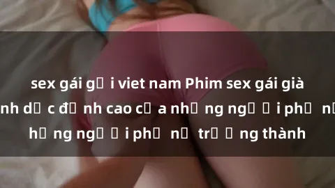 sex gái gọi viet nam Phim sex gái già: Trải nghiệm tình dục đỉnh cao của những người phụ nữ trưởng thành