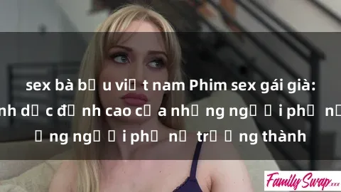 sex bà bầu việt nam Phim sex gái già: Trải nghiệm tình dục đỉnh cao của những người phụ nữ trưởng thành