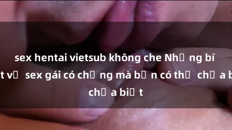 sex hentai vietsub không che Những bí mật về sex gái có chồng mà bạn có thể chưa biết