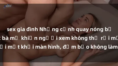 sex gia đình Những cảnh quay nóng bỏng trong phim sex bà mẹ khiến người xem không thể rời mắt khỏi màn hình, đảm bảo không làm bạn thất vọng!