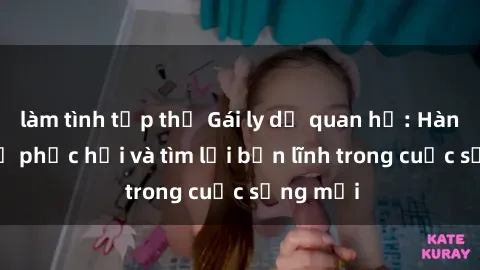 làm tình tập thể Gái ly dị quan hệ: Hành trình tự phục hồi và tìm lại bản lĩnh trong cuộc sống mới