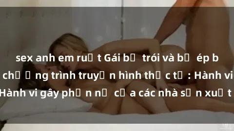 sex anh em ruột Gái bị trói và bị ép buộc làm tình trong chương trình truyền hình thực tế: Hành vi gây phẫn nộ của các nhà sản xuất và người xem.