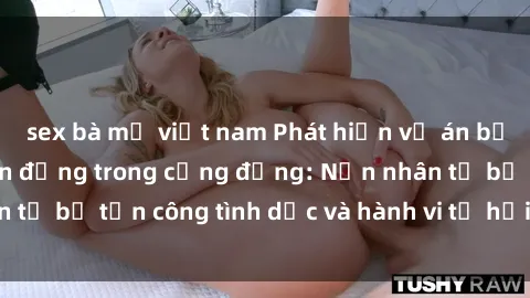 sex bà mẹ việt nam Phát hiện vụ án bạo dâm sex gây chấn động trong cộng đồng: Nạn nhân tố bị tấn công tình dục và hành vi tệ hại được tiết lộ