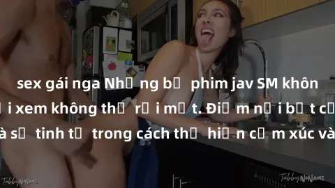 sex gái nga Những bộ phim jav SM không che khiến người xem không thể rời mắt. Điểm nổi bật của thể loại này là sự tinh tế trong cách thể hiện cảm xúc và sự hấp dẫn của những cảnh quay.