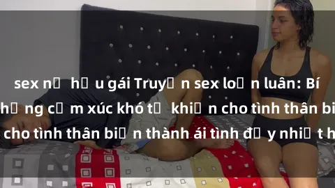 sex nữ hầu gái Truyện sex loạn luân: Bí mật gia đình và những cảm xúc khó tả khiến cho tình thân biến thành ái tình đầy nhiệt huyết