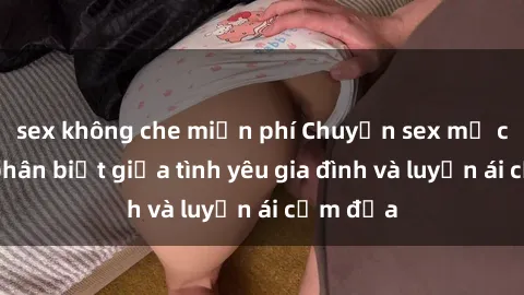 sex không che miễn phí Chuyện sex mẹ con: Sự phân biệt giữa tình yêu gia đình và luyến ái cấm địa