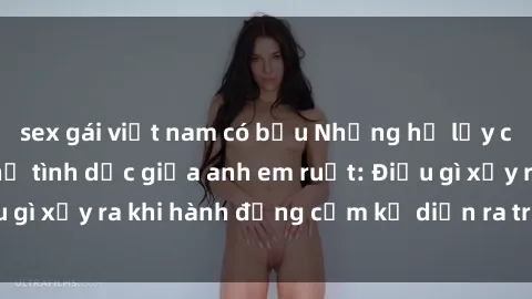 sex gái việt nam có bầu Những hệ lụy của việc có quan hệ tình dục giữa anh em ruột: Điều gì xảy ra khi hành động cấm kỵ diễn ra trong gia đình?