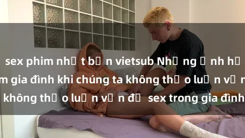 sex phim nhật bản vietsub Những ảnh hưởng đến tình cảm gia đình khi chúng ta không thảo luận vấn đề sex trong gia đình